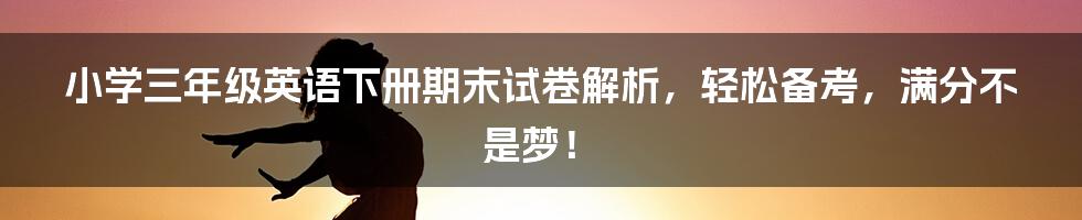 小学三年级英语下册期末试卷解析，轻松备考，满分不是梦！