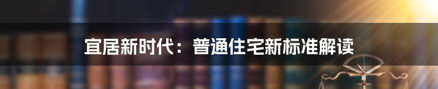 宜居新时代：普通住宅新标准解读