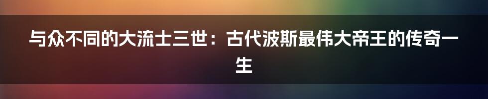 与众不同的大流士三世：古代波斯最伟大帝王的传奇一生