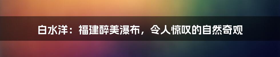 白水洋：福建醉美瀑布，令人惊叹的自然奇观