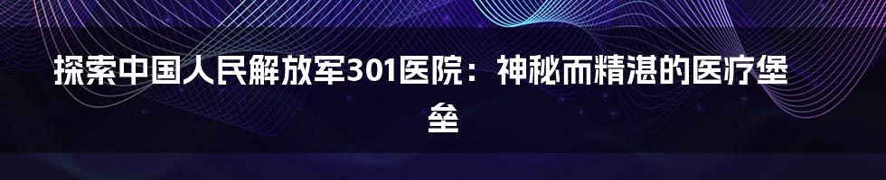 探索中国人民解放军301医院：神秘而精湛的医疗堡垒