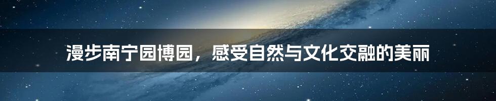 漫步南宁园博园，感受自然与文化交融的美丽