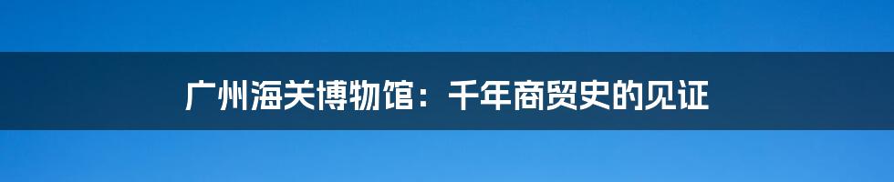 广州海关博物馆：千年商贸史的见证