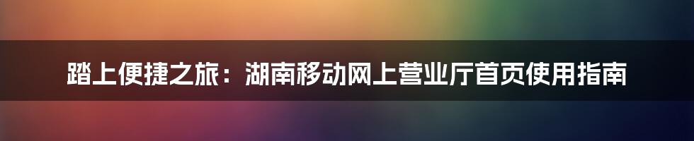 踏上便捷之旅：湖南移动网上营业厅首页使用指南