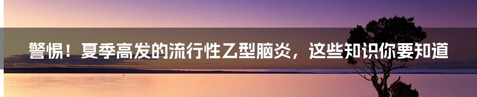 警惕！夏季高发的流行性乙型脑炎，这些知识你要知道