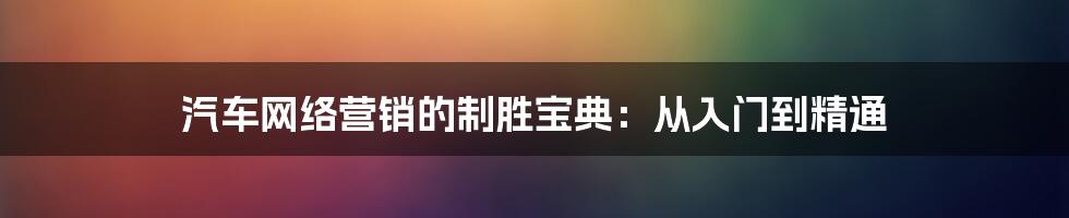 汽车网络营销的制胜宝典：从入门到精通