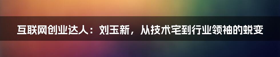 互联网创业达人：刘玉新，从技术宅到行业领袖的蜕变