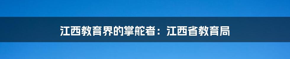 江西教育界的掌舵者：江西省教育局