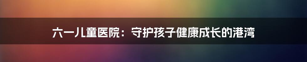 六一儿童医院：守护孩子健康成长的港湾