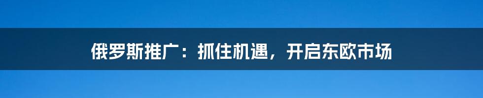 俄罗斯推广：抓住机遇，开启东欧市场