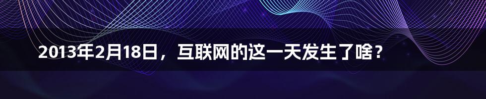 2013年2月18日，互联网的这一天发生了啥？