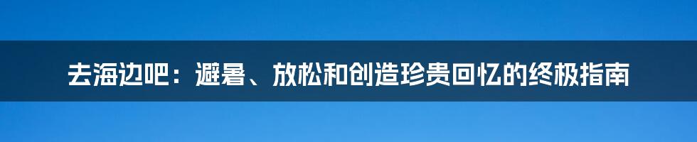 去海边吧：避暑、放松和创造珍贵回忆的终极指南