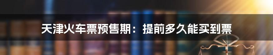 天津火车票预售期：提前多久能买到票