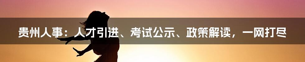 贵州人事：人才引进、考试公示、政策解读，一网打尽