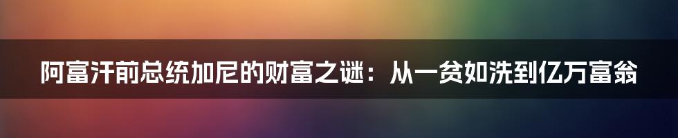 阿富汗前总统加尼的财富之谜：从一贫如洗到亿万富翁