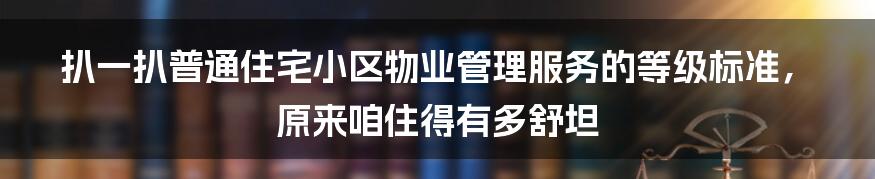 扒一扒普通住宅小区物业管理服务的等级标准，原来咱住得有多舒坦