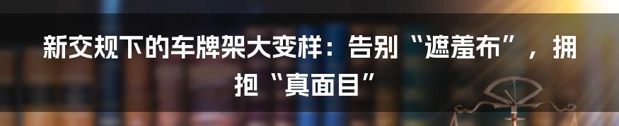 新交规下的车牌架大变样：告别“遮羞布”，拥抱“真面目”