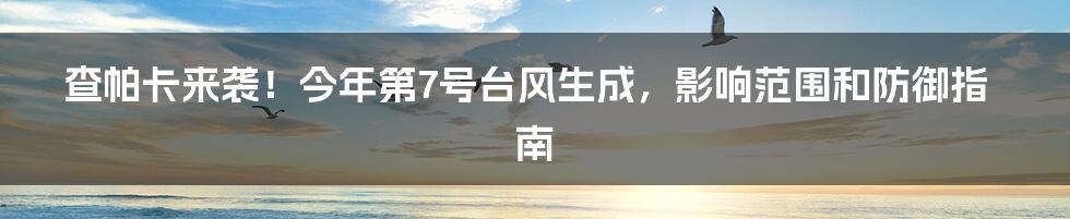 查帕卡来袭！今年第7号台风生成，影响范围和防御指南