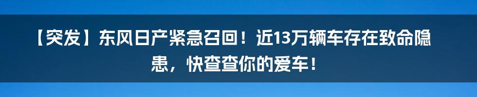 【突发】东风日产紧急召回！近13万辆车存在致命隐患，快查查你的爱车！