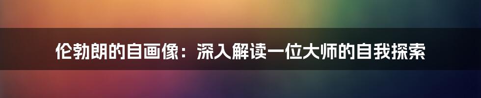 伦勃朗的自画像：深入解读一位大师的自我探索