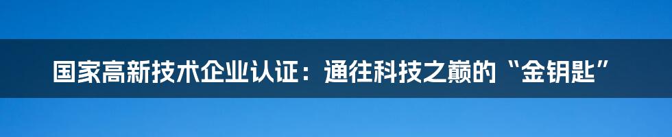 国家高新技术企业认证：通往科技之巅的“金钥匙”