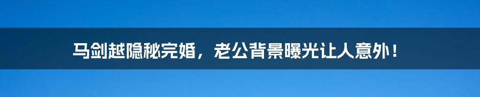 马剑越隐秘完婚，老公背景曝光让人意外！