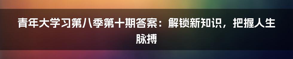 青年大学习第八季第十期答案：解锁新知识，把握人生脉搏