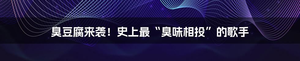 臭豆腐来袭！史上最“臭味相投”的歌手