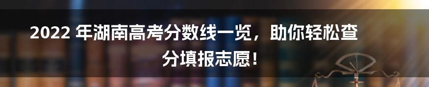 2022 年湖南高考分数线一览，助你轻松查分填报志愿！