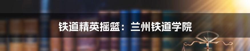 铁道精英摇篮：兰州铁道学院