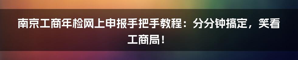 南京工商年检网上申报手把手教程：分分钟搞定，笑看工商局！