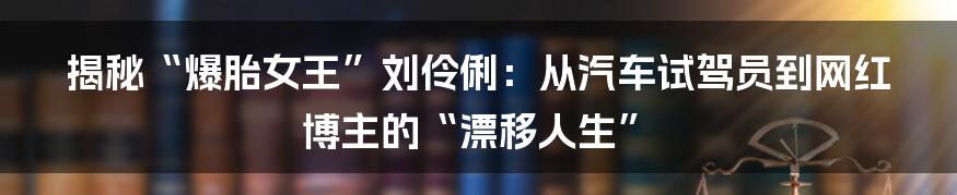 揭秘“爆胎女王”刘伶俐：从汽车试驾员到网红博主的“漂移人生”