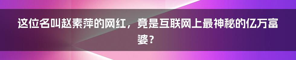 这位名叫赵素萍的网红，竟是互联网上最神秘的亿万富婆？