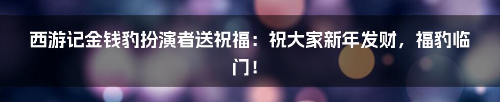 西游记金钱豹扮演者送祝福：祝大家新年发财，福豹临门！