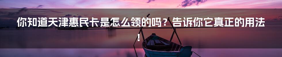 你知道天津惠民卡是怎么领的吗？告诉你它真正的用法！