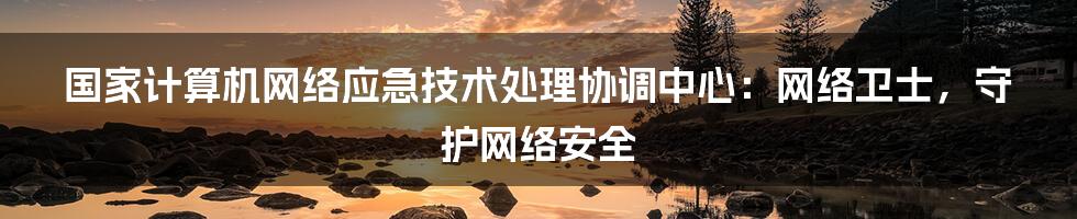 国家计算机网络应急技术处理协调中心：网络卫士，守护网络安全