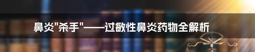 鼻炎"杀手"——过敏性鼻炎药物全解析