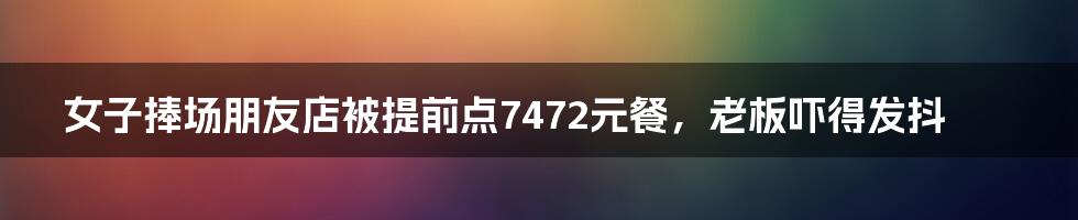 女子捧场朋友店被提前点7472元餐，老板吓得发抖