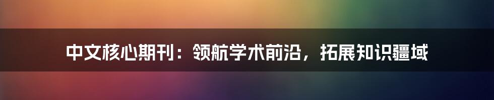 中文核心期刊：领航学术前沿，拓展知识疆域