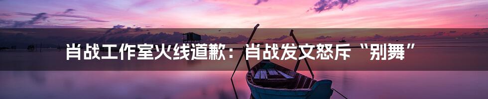 肖战工作室火线道歉：肖战发文怒斥“别舞”