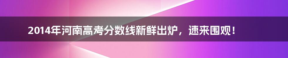 2014年河南高考分数线新鲜出炉，速来围观！