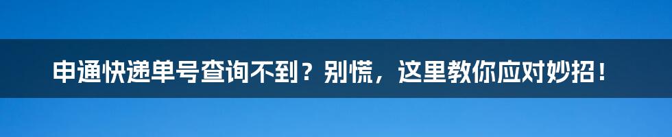 申通快递单号查询不到？别慌，这里教你应对妙招！