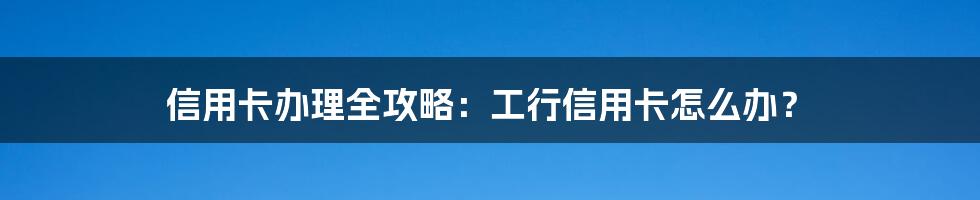 信用卡办理全攻略：工行信用卡怎么办？