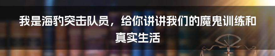 我是海豹突击队员，给你讲讲我们的魔鬼训练和真实生活