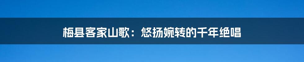 梅县客家山歌：悠扬婉转的千年绝唱