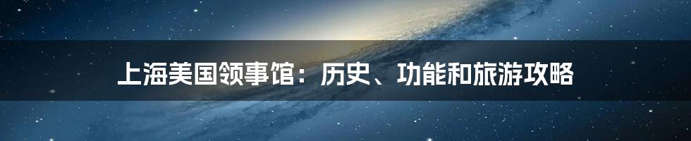 上海美国领事馆：历史、功能和旅游攻略