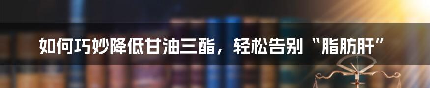 如何巧妙降低甘油三酯，轻松告别“脂肪肝”