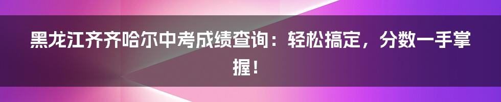 黑龙江齐齐哈尔中考成绩查询：轻松搞定，分数一手掌握！