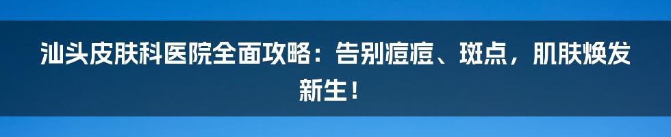 汕头皮肤科医院全面攻略：告别痘痘、斑点，肌肤焕发新生！