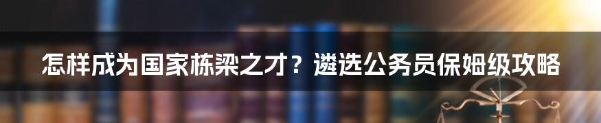 怎样成为国家栋梁之才？遴选公务员保姆级攻略